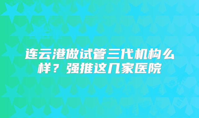 连云港做试管三代机构么样?强推这几家医院