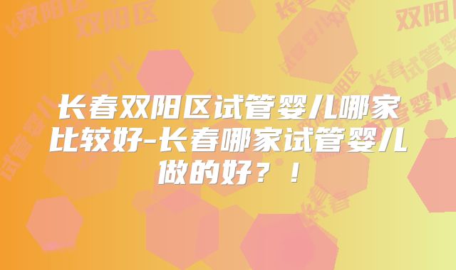 长春双阳区试管婴儿哪家比较好-长春哪家试管婴儿做的好？！