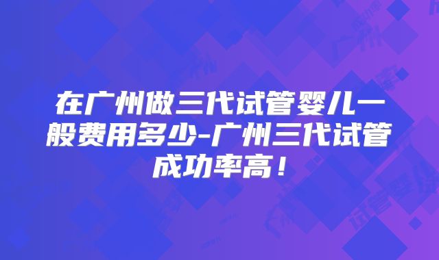 在广州做三代试管婴儿一般费用多少-广州三代试管成功率高！