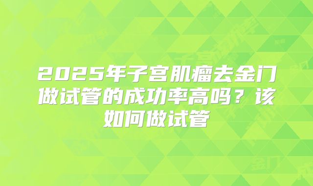 2025年子宫肌瘤去金门做试管的成功率高吗?该如何做试管