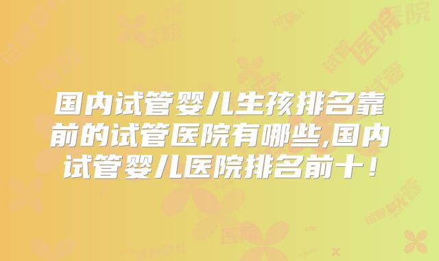 国内试管婴儿生孩排名靠前的试管医院有哪些,国内试管婴儿医院排名前十!