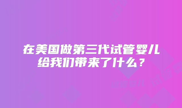 在美国做第三代试管婴儿给我们带来了什么？