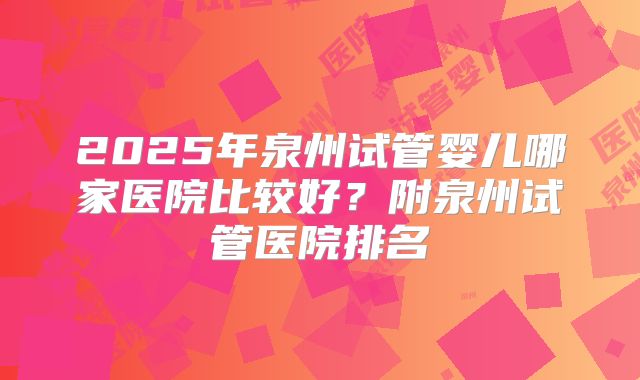 2025年泉州试管婴儿哪家医院比较好？附泉州试管医院排名