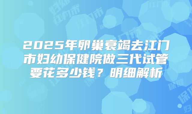 2025年卵巢衰竭去江门市妇幼保健院做三代试管要花多少钱？明细解析