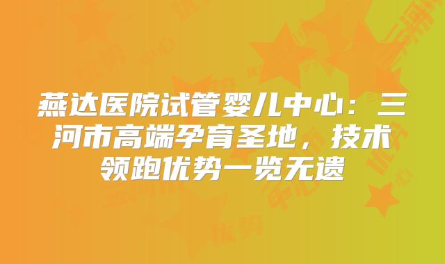 燕达医院试管婴儿中心:三河市高端孕育圣地,技术领跑优势一览无遗