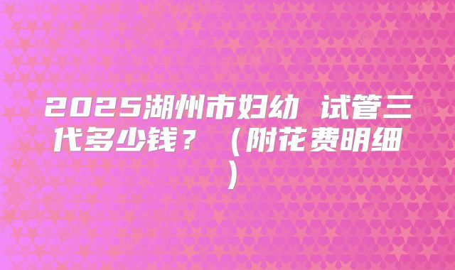 2025湖州市妇幼 试管三代多少钱?(附花费明细)