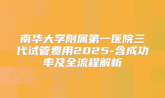 南华大学附属第一医院三代试管费用2025-含成功率及全流程解析