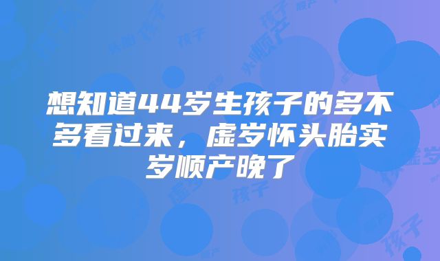 想知道44岁生孩子的多不多看过来,虚岁怀头胎实岁顺产晚了