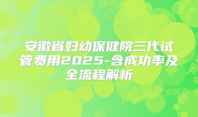 安徽省妇幼保健院三代试管费用2025-含成功率及全流程解析