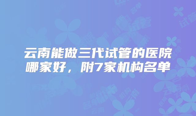 云南能做三代试管的医院哪家好,附7家机构名单