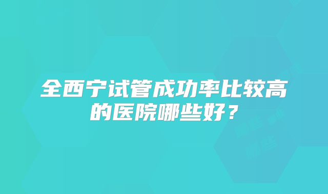 全西宁试管成功率比较高的医院哪些好？