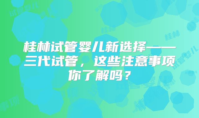 桂林试管婴儿新选择——三代试管，这些注意事项你了解吗？
