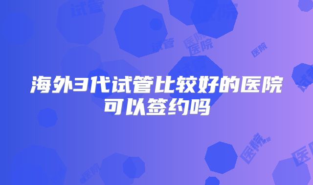 海外3代试管比较好的医院可以签约吗