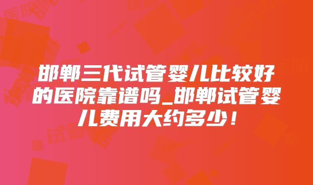 邯郸三代试管婴儿比较好的医院靠谱吗_邯郸试管婴儿费用大约多少！