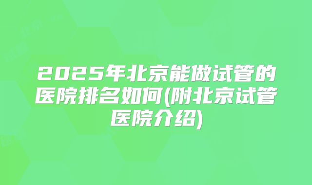 2025年北京能做试管的医院排名如何(附北京试管医院介绍)