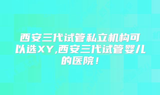 西安三代试管私立机构可以选XY,西安三代试管婴儿的医院！
