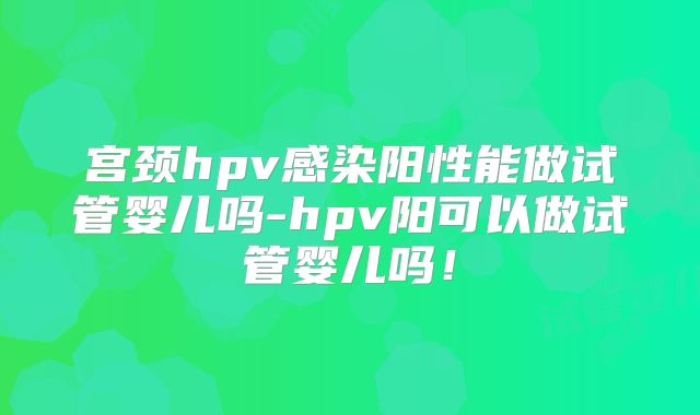 宫颈hpv感染阳性能做试管婴儿吗-hpv阳可以做试管婴儿吗！