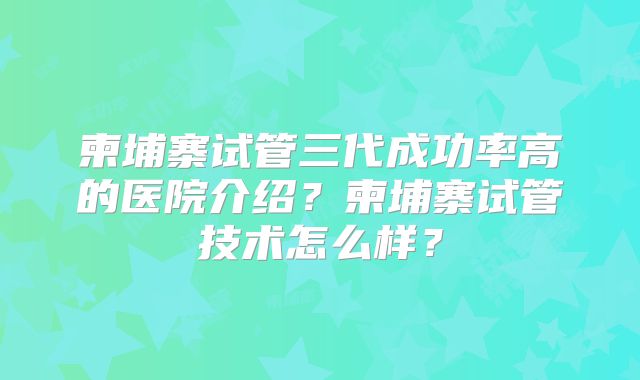 柬埔寨试管三代成功率高的医院介绍?柬埔寨试管技术怎么样?