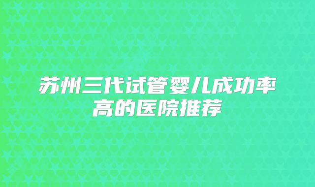 苏州三代试管婴儿成功率高的医院推荐