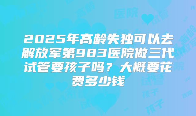 2025年高龄失独可以去解放军第983医院做三代试管要孩子吗?大概要花费多少钱