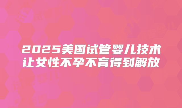 2025美国试管婴儿技术让女性不孕不育得到解放