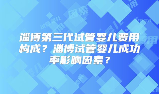 淄博第三代试管婴儿费用构成?淄博试管婴儿成功率影响因素?