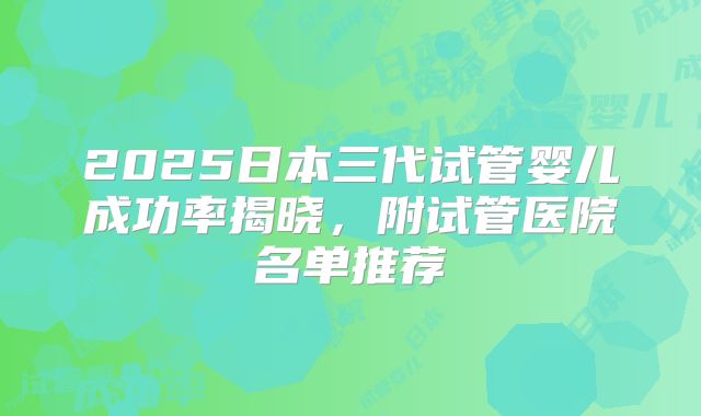 2025日本三代试管婴儿成功率揭晓,附试管医院名单推荐