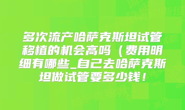 多次流产哈萨克斯坦试管移植的机会高吗（费用明细有哪些_自己去哈萨克斯坦做试管要多少钱！