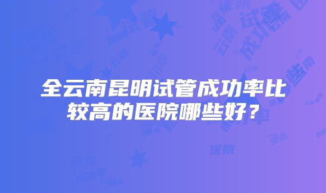 全云南昆明试管成功率比较高的医院哪些好？