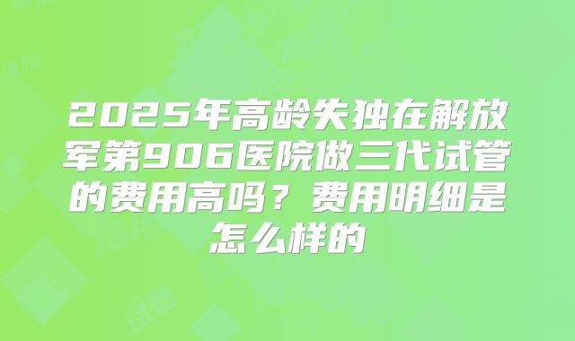 2025年高龄失独在解放军第906医院做三代试管的费用高吗？费用明细是怎么样的