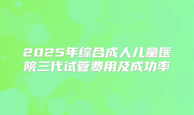 2025年综合成人儿童医院三代试管费用及成功率