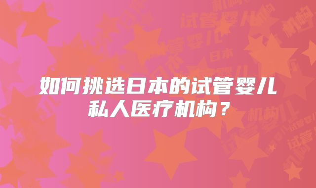 如何挑选日本的试管婴儿私人医疗机构？