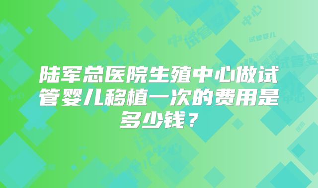 陆军总医院生殖中心做试管婴儿移植一次的费用是多少钱?
