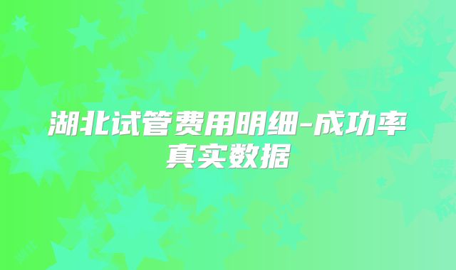 湖北试管费用明细-成功率真实数据