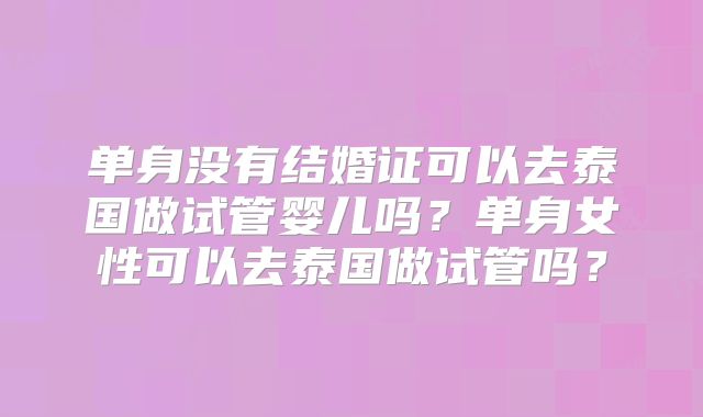 单身没有结婚证可以去泰国做试管婴儿吗？单身女性可以去泰国做试管吗？