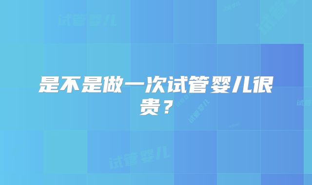 是不是做一次试管婴儿很贵？