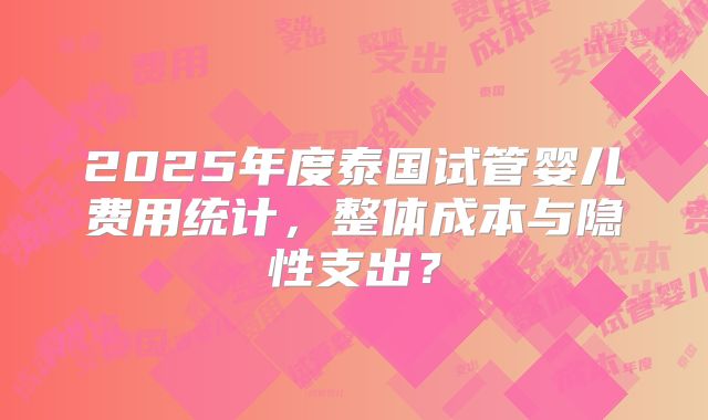 2025年度泰国试管婴儿费用统计，整体成本与隐性支出？