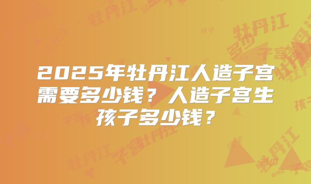2025年牡丹江人造子宫需要多少钱？人造子宫生孩子多少钱？