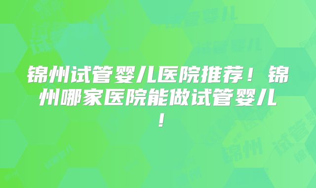 锦州试管婴儿医院推荐!锦州哪家医院能做试管婴儿!
