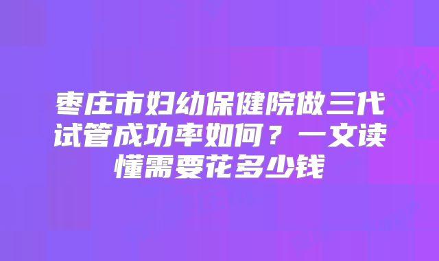 枣庄市妇幼保健院做三代试管成功率如何？一文读懂需要花多少钱