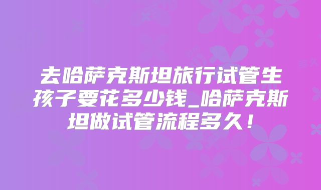 去哈萨克斯坦旅行试管生孩子要花多少钱_哈萨克斯坦做试管流程多久！