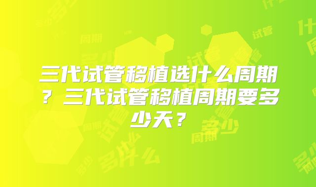 三代试管移植选什么周期?三代试管移植周期要多少天?