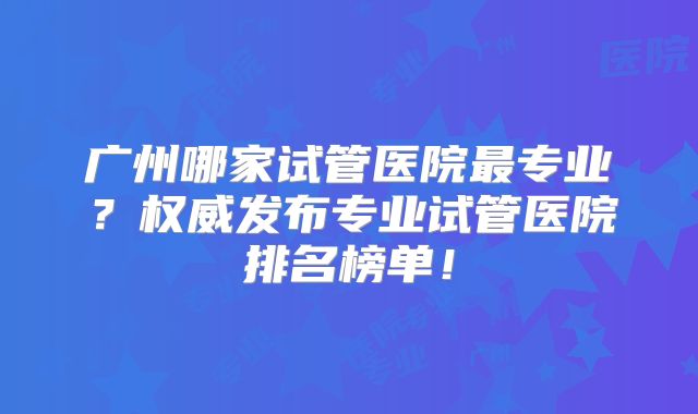 广州哪家试管医院最专业？权威发布专业试管医院排名榜单！