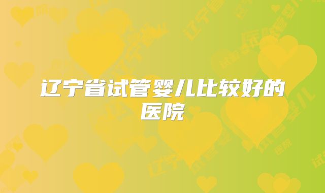 辽宁省试管婴儿比较好的医院