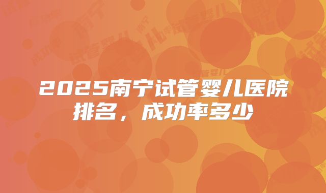 2025南宁试管婴儿医院排名，成功率多少