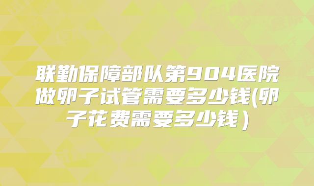 联勤保障部队第904医院做卵子试管需要多少钱(卵子花费需要多少钱）