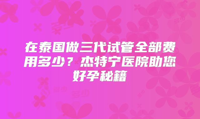 在泰国做三代试管全部费用多少？杰特宁医院助您好孕秘籍