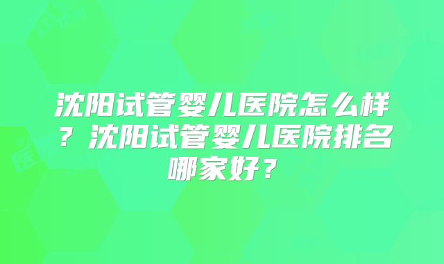沈阳试管婴儿医院怎么样?沈阳试管婴儿医院排名哪家好?