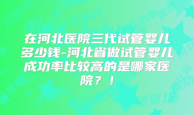 在河北医院三代试管婴儿多少钱-河北省做试管婴儿成功率比较高的是哪家医院？！