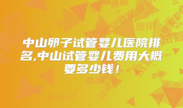 中山卵子试管婴儿医院排名,中山试管婴儿费用大概要多少钱!